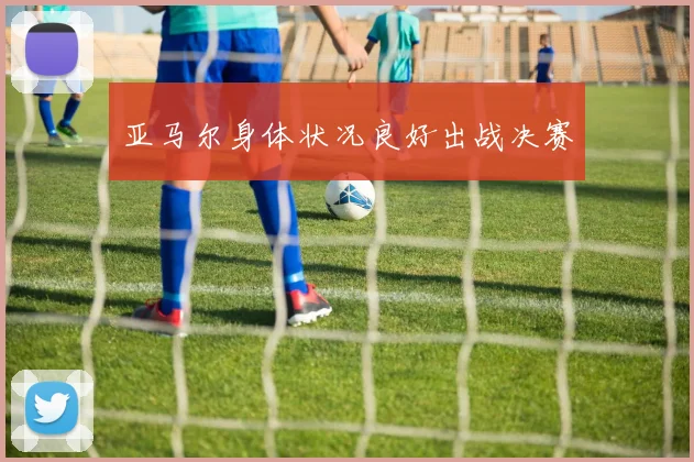亚马尔身体状况良好出战决赛